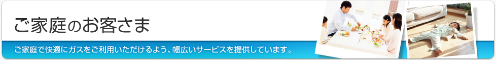 ご家庭のお客さま ご家庭で快適にガスをご利用いただけるよう、幅広いサービスを提供しています。