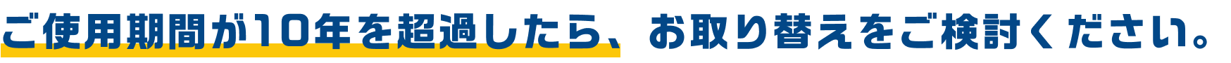 ご使用期間が10年を超過したら、お取り替えをご検討ください。