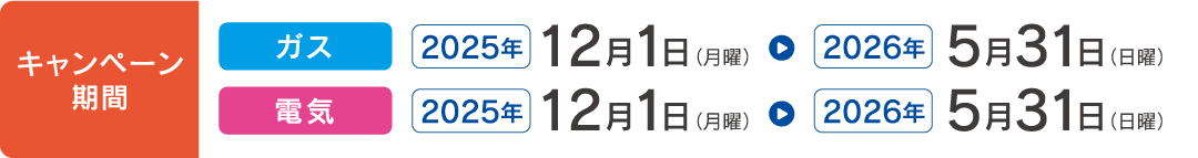 キャンペーン期間 ガス 2025年12月1日(月曜)〜2026年5月31日(日曜) 電気 2025年12月1日(月曜)〜2026年5月31日(日曜)