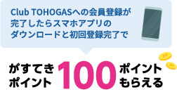 Club TOHOGASへの会員登録が完了したらスマホアプリのダウンロードと初回登録完了でがすてきポイント100ポイントもらえる