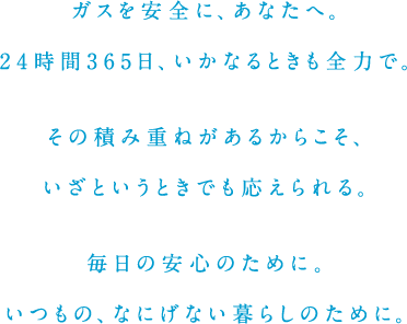 ガスを安全に、あなたへ。24時間365日、いかなるときも全力で。その積み重ねがあるからこそ、いざというときでも応えられる。毎日の安心のために。いつもの、なにげない暮らしのために。