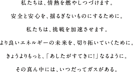 私たちは、情熱を燃やしつづけます。安全と安心を、揺るぎないものにするために、私たちは、挑戦を加速させます。
			より良いエネルギーの未来を、切り拓いていくために、きょうよりもっと、「あしたがすてきに！」なるように。その真ん中には、いつだってガスがある。