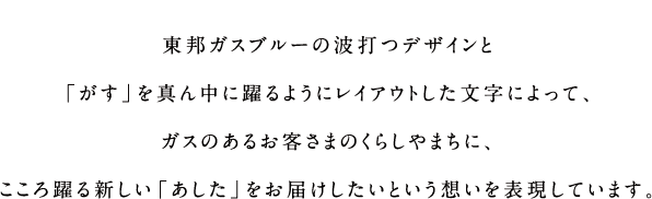 東邦ガスブルーの波打つデザインと「がす」を真ん中に躍るようにレイアウトした文字によって、ガスのあるお客さまのくらしやまちに、こころ躍る新しい「あした」をお届けしたいという想いを表現しています。