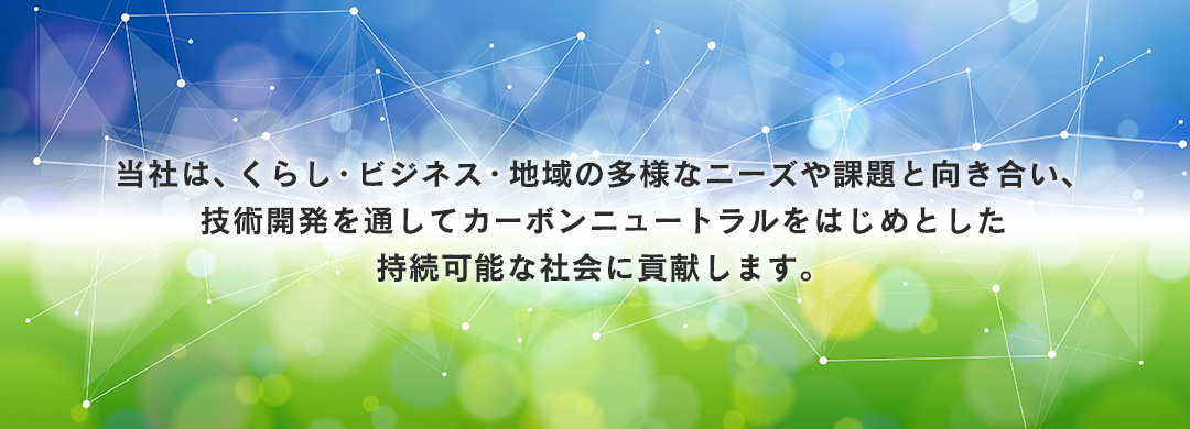 当社は、くらし・ビジネス・地域の多様なニーズや課題と向き合い、技術開発を通してカーボンニュートラルをはじめとした持続可能な社会に貢献します。