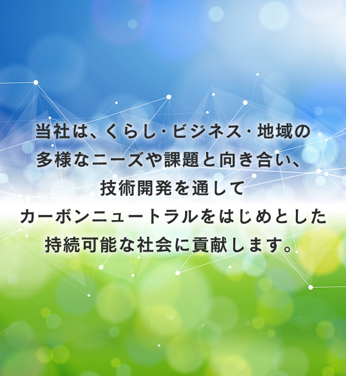 当社は、くらし・ビジネス・地域の多様なニーズや課題と向き合い、技術開発を通してカーボンニュートラルをはじめとした持続可能な社会に貢献します。