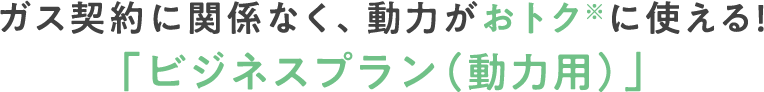 ガス契約に関係なく、動力がおトクに使える！「ビジネスプラン（動力用）」