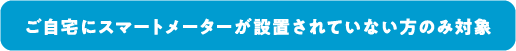 ご自宅にスマートメーターが設置されていない方のみ対象