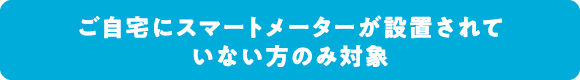 ご自宅にスマートメーターが設置されていない方のみ対象