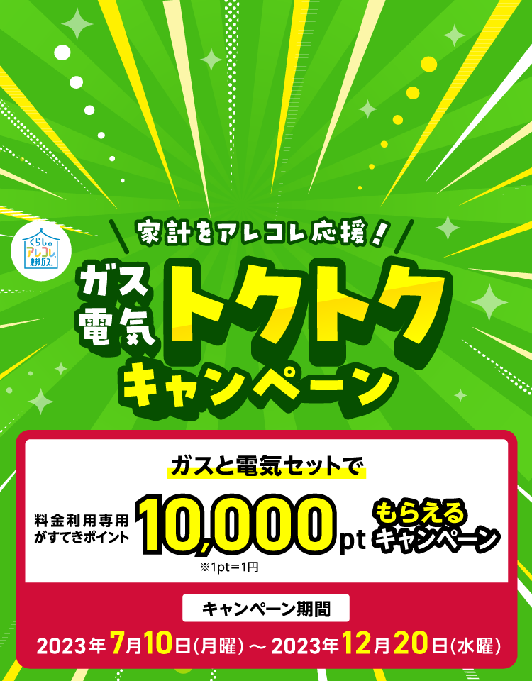 家計をアレコレ応援！ガス電気トクトクキャンペーン ガスと電気セットで料金利用専用がすてきポイント10,000ポイントもらえるキャンペーン 期間は2023年7月10日（月曜）から2023年12月20日（水曜）まで