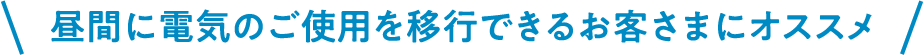 昼間に電気のご使用を移行できるお客さまにオススメ