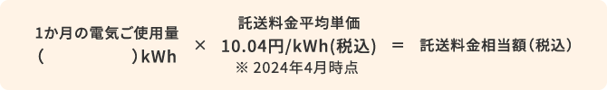 1か月の電気ご使用量（）kWh × 託送料金平均単価10.04円/kWh(税込) ※2024年4月時点 = 託送料金相当額（税込）