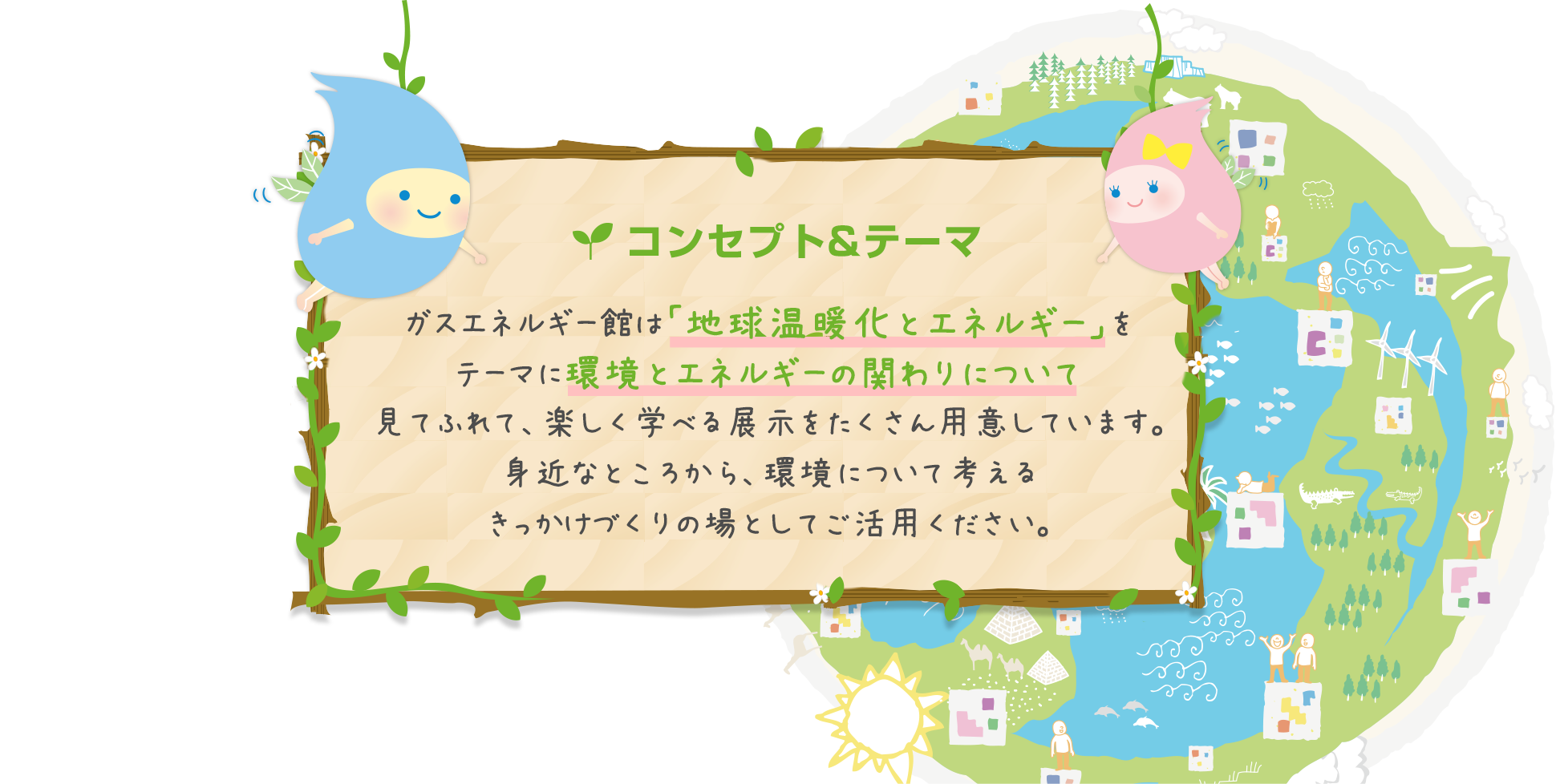 コンセプト&テーマ ガスエネルギー館は「地球温暖化とエネルギー」をテーマに環境とエネルギーの関わりについて見てふれて、楽しく学べる展示をたくさん用意しています。身近なところから、環境について考えるきっかけづくりの場としてご活用ください。
