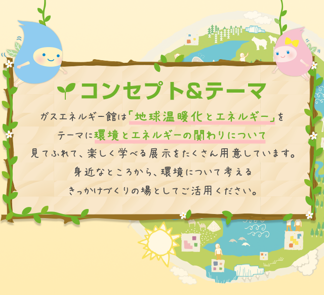 コンセプト&テーマ ガスエネルギー館は「地球温暖化とエネルギー」をテーマに環境とエネルギーの関わりについて見てふれて、楽しく学べる展示をたくさん用意しています。身近なところから、環境について考えるきっかけづくりの場としてご活用ください。