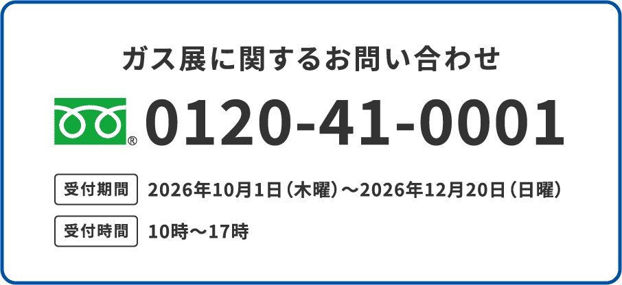 ガス展に関するお問い合わせ 0120-41-0001 受付期間 2026年10月1日（木曜）〜2026年12月20日（日曜） 受付時間 10時〜17時