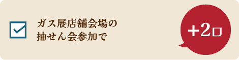 ガス展店舗会場の抽せん会参加で +2口