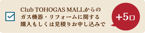 Club TOHOGAS MALLからのガス機器・リフォームに関する購入もしくは見積りお申し込みで +5口