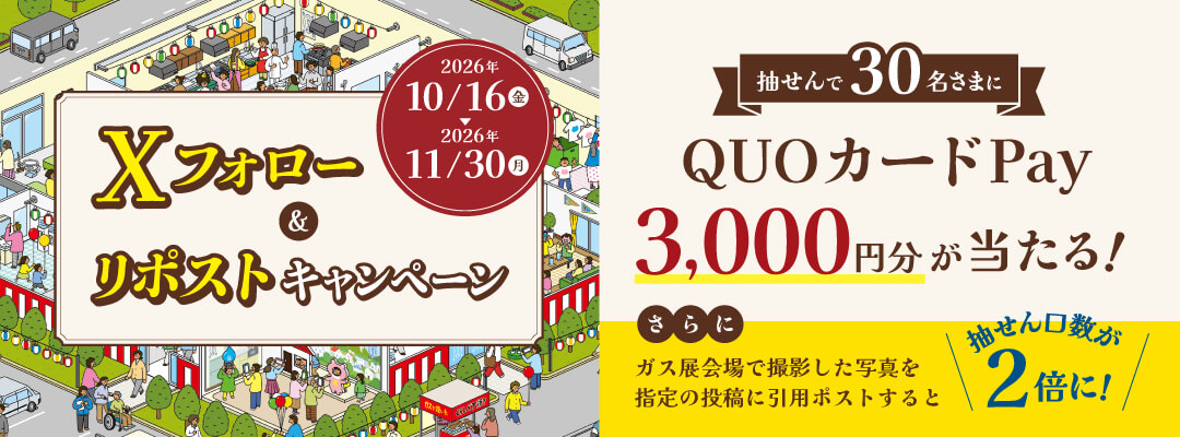 Xフォロー&リポストキャンペーン 2026年10/16（金）〜2026年11/30（月） 抽せんで30名さまにQUOカードPay3,000円分が当たる！ さらにガス展会場で撮影した写真を指定の投稿に引用ポストすると抽せん口数が2倍に！