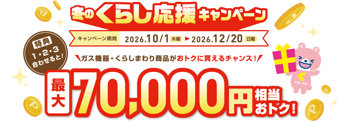 冬のくらし応援キャンペーン キャンペーン期間 2026.10/1（木曜）〜2026.12/20（日曜）ガス機器・くらしまわり商品がおトクに買えるチャンス！  特典1・2・3合わせると！ 最大70,000円相当おトク！