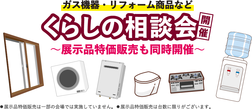 ガス機器・リフォーム商品など くらしの相談会開催 〜展示品特価販売も同時開催〜 展示品特価販売は一部の会場では実施していません。 展示品特価販売は台数に限りがございます。