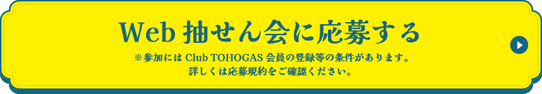 Web抽せん会に応募する ※参加にはClub TOHOGAS会員の登録等の条件があります。詳しくは応募規約をご確認ください。