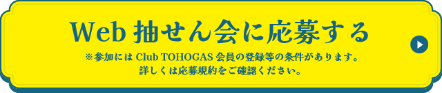 Web抽せん会に応募する ※参加にはClub TOHOGAS会員の登録等の条件があります。詳しくは応募規約をご確認ください。