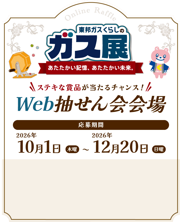 東邦ガスくらしのガス展 あたたかい記憶、あたたかい未来。 ステキな賞品が当たるチャンス！ Web抽せん会会場 応募期間 2026年10月1日（木曜）〜2026年12月20日（日曜）