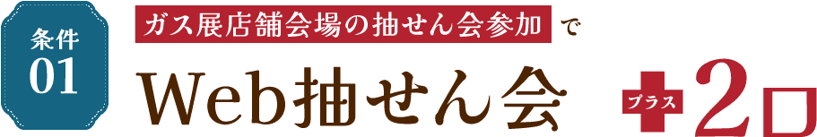 条件01 ガス展店舗会場の抽せん会参加でWeb抽せん会 プラス2口