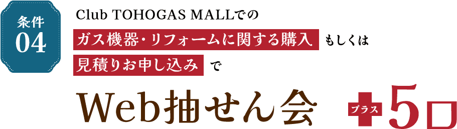 条件04 Club TOHOGAS MALLでのガス機器・リフォームに関する購入もしくは見積りお申し込みでWeb抽せん会 プラス5口