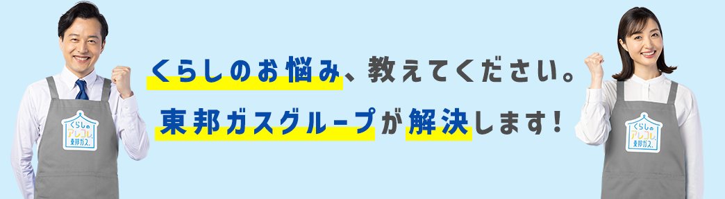 くらしのお悩み、教えてください。東邦ガスグループが解決します！