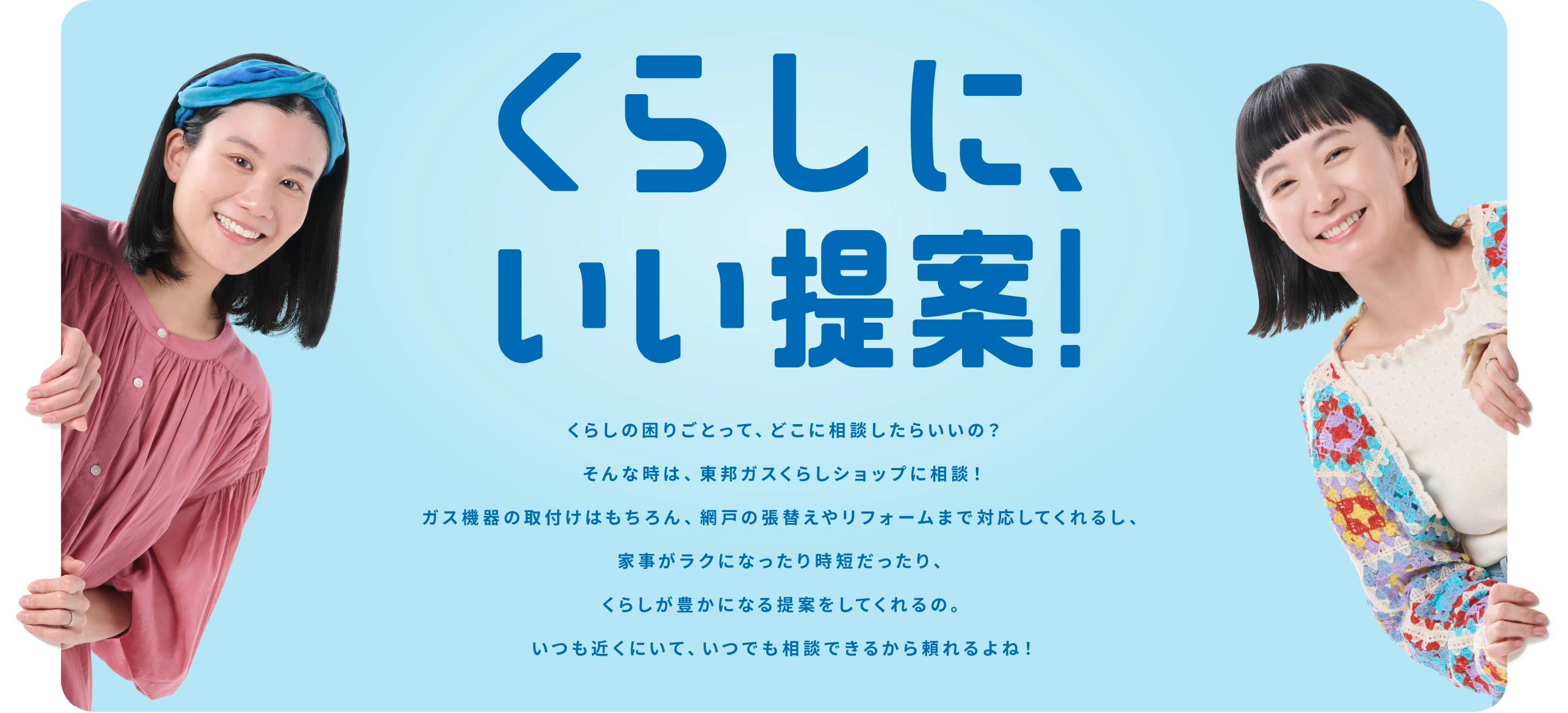 くらしに、いい提案！ くらしの困りごとって、どこに相談したらいいの？そんな時は、東邦ガスくらしショップに相談！ガス機器の取付けはもちろん、網戸の張替えやリフォームまで対応してくれるし、家事がラクになったり時短だったり、くらしが豊かになる提案をしてくれるの｡いつも近くにいて、いつでも相談できるから頼れるよね！