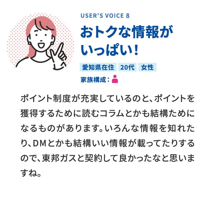 USER'S VOICE 8 おトクな情報がいっぱい！ 愛知県在住 20代 女性 家族構成:1人暮らし ポイント制度が充実しているのと、ポイントを獲得するために読むコラムとかも結構ためになるものがあります。いろんな情報を知れたり、DMとかも結構いい情報が載ってたりするので、東邦ガスと契約して良かったなと思いますね。