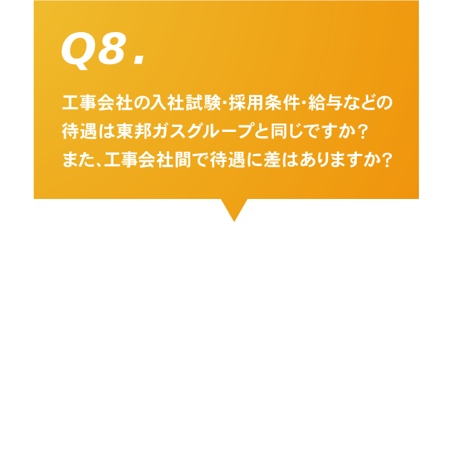 Q8.工事会社の入社試験･採用条件･給与などの待遇は東邦ガスグループと同じですか？また、工事会社間で待遇に差はありますか？