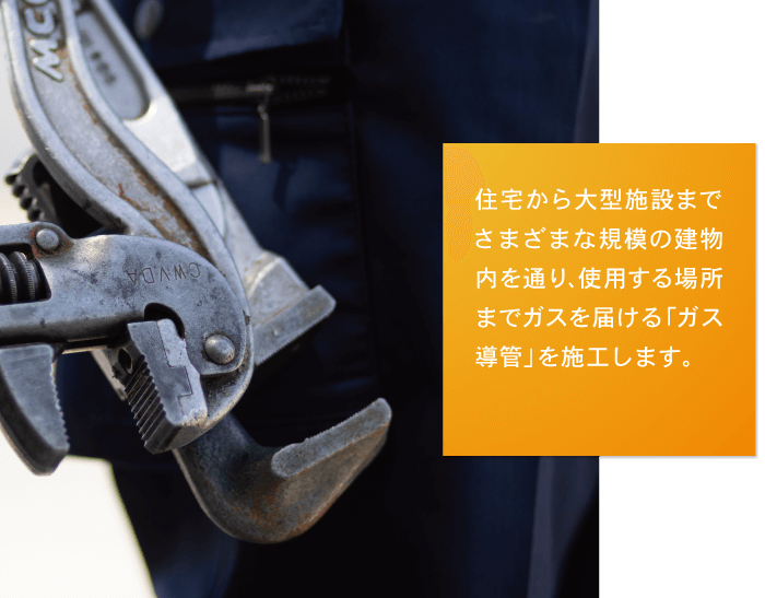 住宅から大型施設までさまざまな規模の建物内を通り、使用する場所までガスを届ける「ガス導管」を施工します。