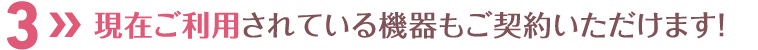 現在ご利用されている機器もご契約いただけます！