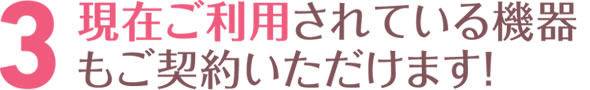 現在ご利用されている機器もご契約いただけます！