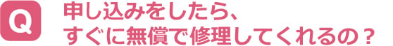 申し込みをしたら、すぐに無償で修理してくれるの？