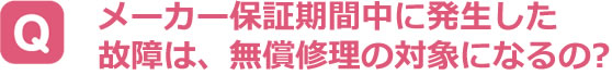 メーカー保証期間中に発生した故障は、無償修理の対象になるの？