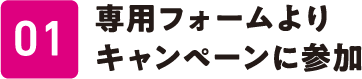 01 専用フォームよりキャンペーンに参加