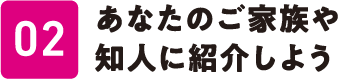 02 あなたのご家族や知人に紹介しよう