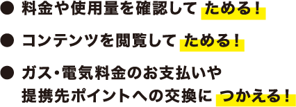 ・料金や使用量を確認してためる！・コンテンツを閲覧してためる！・ガス・電気料金のお支払いお支払や提携先ポイントへの交換につかえる！