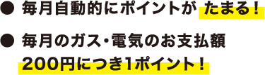 ・毎月自動的にポイントがたまる！・毎月のガス・電気のお支払い額200円につき1ポイント！