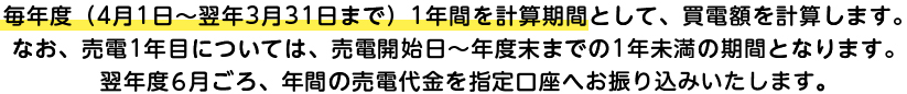 毎年度（4月1日～翌年3月31日まで）1年間を計算期間として、買電額を計算します。なお、売電1年目については、売電開始日～年度末までの1年未満の期間となります。翌年度6月ごろ、年間の売電代金を指定口座へお振込みいたします。