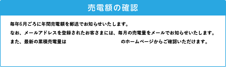 毎年6月ごろに年間売電額を郵送でお知らせいたします。なお、メールアドレスを登録されたお客さまには、毎月の売電量をメールでお知らせいたします。また、最新の累積売電量はClub TOHOGASのホームページからご確認ください。