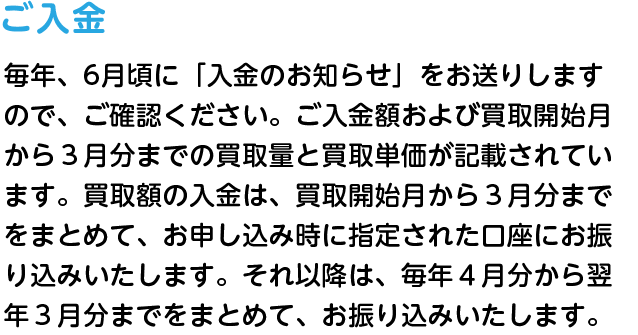 ご入金 毎年、5～6月頃に「入金のお知らせ」をお送りしますので、ご確認ください。ご入金額および買取開始月から３月分までの買取量と買取単価が記載されています。買取額の入金は、買取開始月から３月分までをまとめて、お申し込み時に指定された口座にお振り込みいたします。それ以降は、毎年４月分から翌年３月分までをまとめて、お振り込みいたします。
