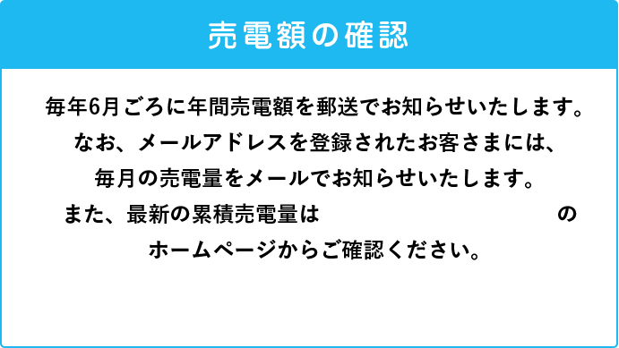 毎年6月ごろに年間売電額を郵送でお知らせいたします。なお、メールアドレスを登録されたお客さまには、毎月の売電量をメールでお知らせいたします。また、最新の累積売電量はClub TOHOGASのホームページからご確認ください。