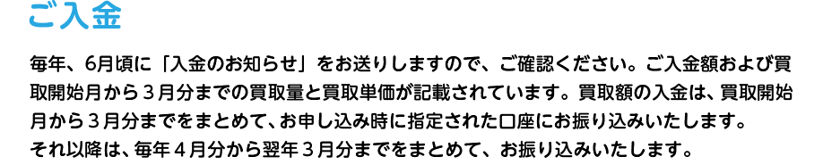 ご入金 毎年、5～6月頃に「入金のお知らせ」をお送りしますので、ご確認ください。ご入金額および買取開始月から３月分までの買取量と買取単価が記載されています。買取額の入金は、買取開始月から３月分までをまとめて、お申し込み時に指定された口座にお振り込みいたします。それ以降は、毎年４月分から翌年３月分までをまとめて、お振り込みいたします。