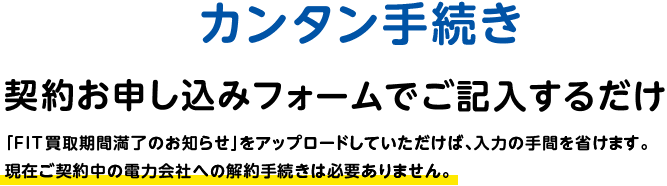 カンタン手続き 契約お申し込みフォームをご記入するだけ 「FIT買取期間満了のお知らせ」をアップロードしていただけば、入力の手間を省けます。現在ご契約中の電力会社への解約手続きは必要ありません。