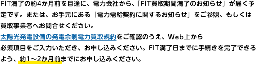 FIT満了の約4か月前を目途に、電力会社から、「FIT買取期間満了のお知らせ」が届く予定です。または、お手元にある「電力需給契約に関するお知らせ」をご参照、もしくは買取事業者へお問合せください。太陽光発電設備の発電余剰電力買取規約をご確認のうえ、Web上から必須項目をご入力いただき、お申し込みください。FIT満了日までに手続きを完了できるよう、約1～2か月前までにお申し込みください。