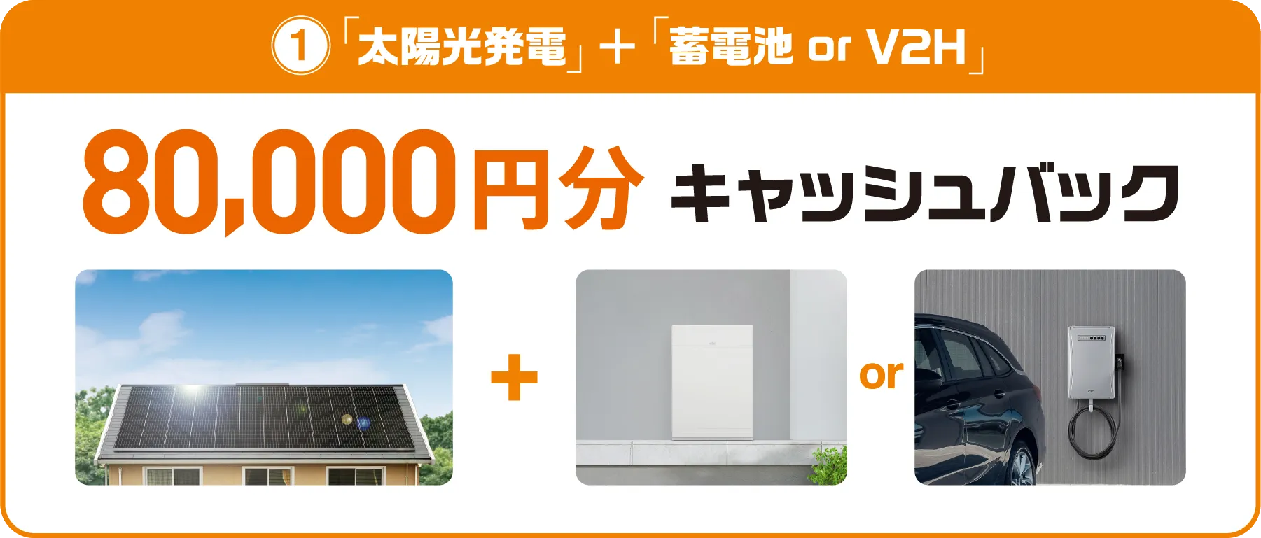 ①「太陽光発電」＋「蓄電池 or V2H」　80,000円分キャッシュバック