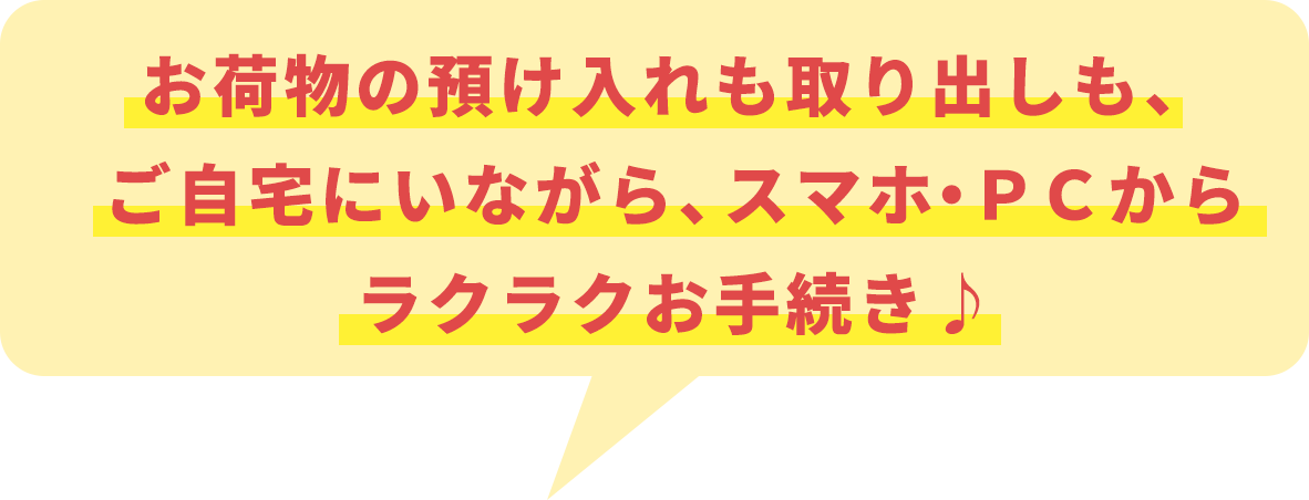 お荷物の預け入れも取り出しも、ご自宅にいながら、スマホ・ＰＣからラクラクお手続き